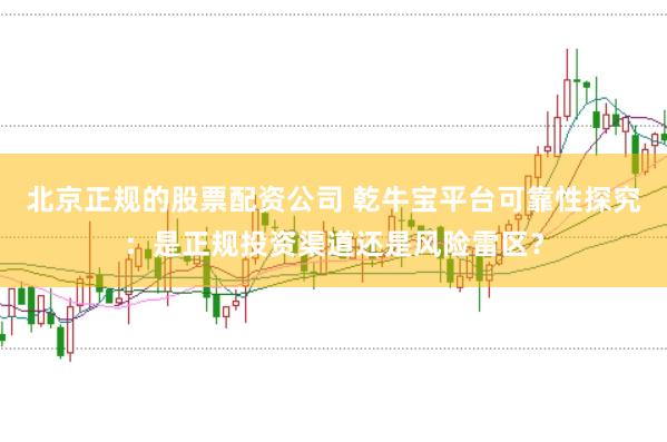 北京正规的股票配资公司 乾牛宝平台可靠性探究：是正规投资渠道还是风险雷区？