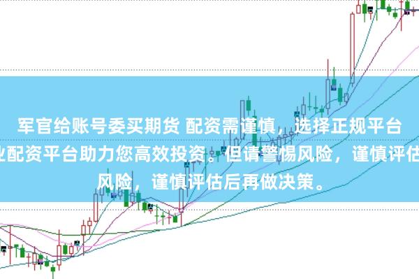 军官给账号委买期货 配资需谨慎，选择正规平台是关键。专业配资平台助力您高效投资。但请警惕风险，谨慎评估后再做决策。