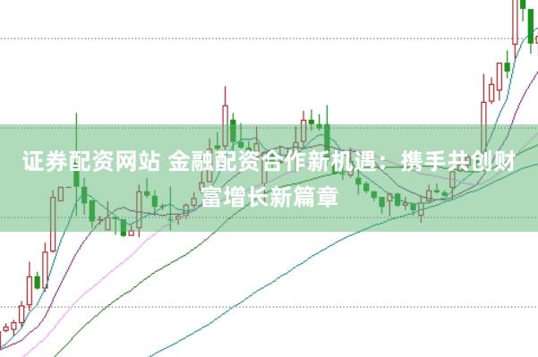 证券配资网站 金融配资合作新机遇：携手共创财富增长新篇章