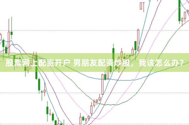 股票网上配资开户 男朋友配资炒股，我该怎么办？