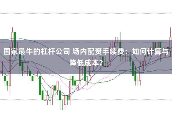 国家最牛的杠杆公司 场内配资手续费：如何计算与降低成本？