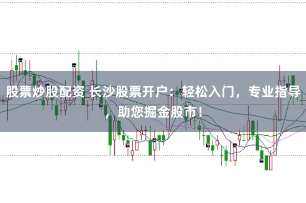 股票炒股配资 长沙股票开户：轻松入门，专业指导，助您掘金股市！