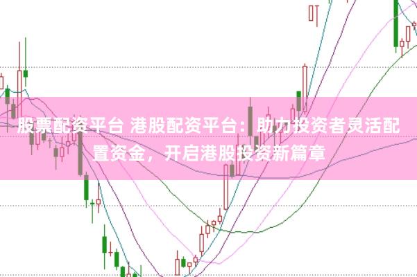 股票配资平台 港股配资平台：助力投资者灵活配置资金，开启港股投资新篇章