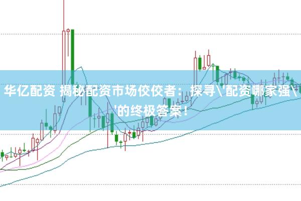 华亿配资 揭秘配资市场佼佼者：探寻'配资哪家强'的终极答案！
