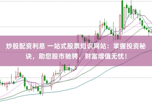 炒股配资利息 一站式股票知识网站：掌握投资秘诀，助您股市驰骋，财富增值无忧！