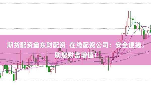 期货配资鑫东财配资  在线配资公司：安全便捷，助您财富增值！