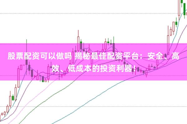 股票配资可以做吗 揭秘最佳配资平台：安全、高效、低成本的投资利器！