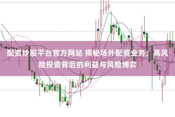 配资炒股平台官方网站 揭秘场外配资业务：高风险投资背后的利益与风险博弈