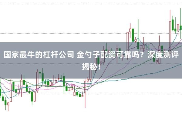 国家最牛的杠杆公司 金勺子配资可靠吗？深度测评揭秘！