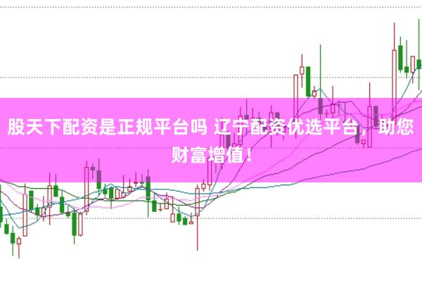 股天下配资是正规平台吗 辽宁配资优选平台，助您财富增值！