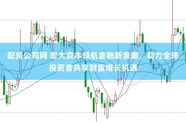配资公司网 宏大资本领航金融新浪潮，助力全球投资者共享财富增长机遇