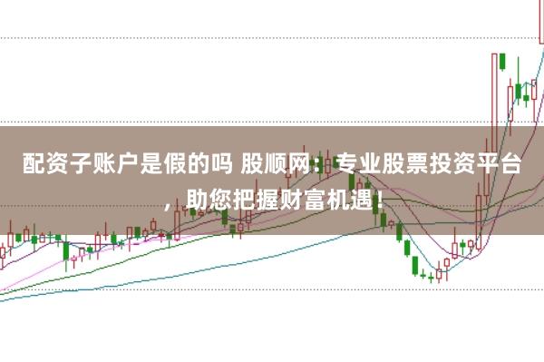 配资子账户是假的吗 股顺网：专业股票投资平台，助您把握财富机遇！