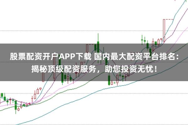 股票配资开户APP下载 国内最大配资平台排名：揭秘顶级配资服务，助您投资无忧！
