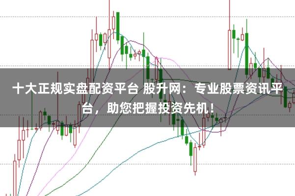十大正规实盘配资平台 股升网：专业股票资讯平台，助您把握投资先机！