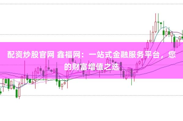 配资炒股官网 鑫福网：一站式金融服务平台，您的财富增值之选