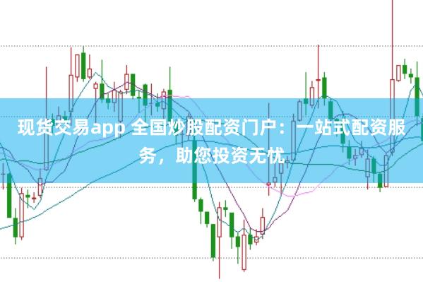 现货交易app 全国炒股配资门户：一站式配资服务，助您投资无忧