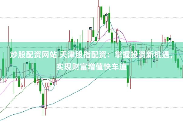 炒股配资网站 天津股指配资：掌握投资新机遇，实现财富增值快车道