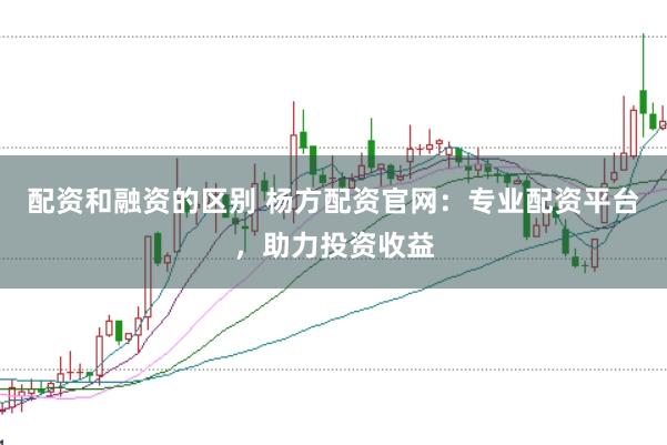 配资和融资的区别 杨方配资官网:专业配资平台,助力投资收益