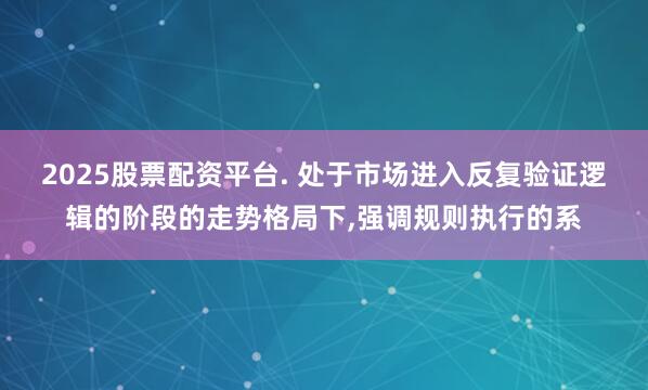 2025股票配资平台. 处于市场进入反复验证逻辑的阶段的走势格局下，强调规则执行的系