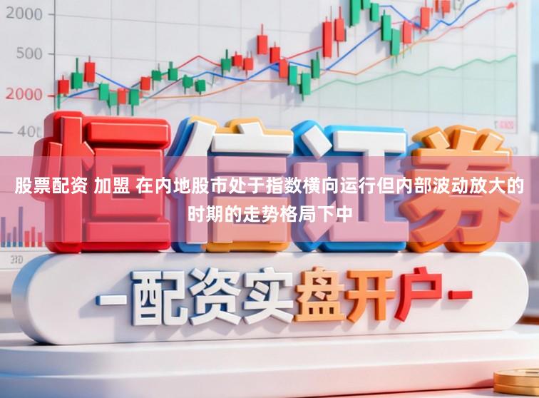 股票配资 加盟 在内地股市处于指数横向运行但内部波动放大的时期的走势格局下中