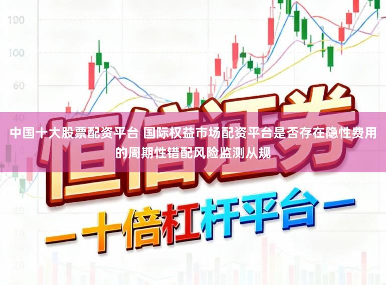 中国十大股票配资平台 国际权益市场配资平台是否存在隐性费用的周期性错配风险监测从规
