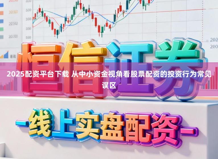 2025配资平台下载 从中小资金视角看股票配资的投资行为常见误区