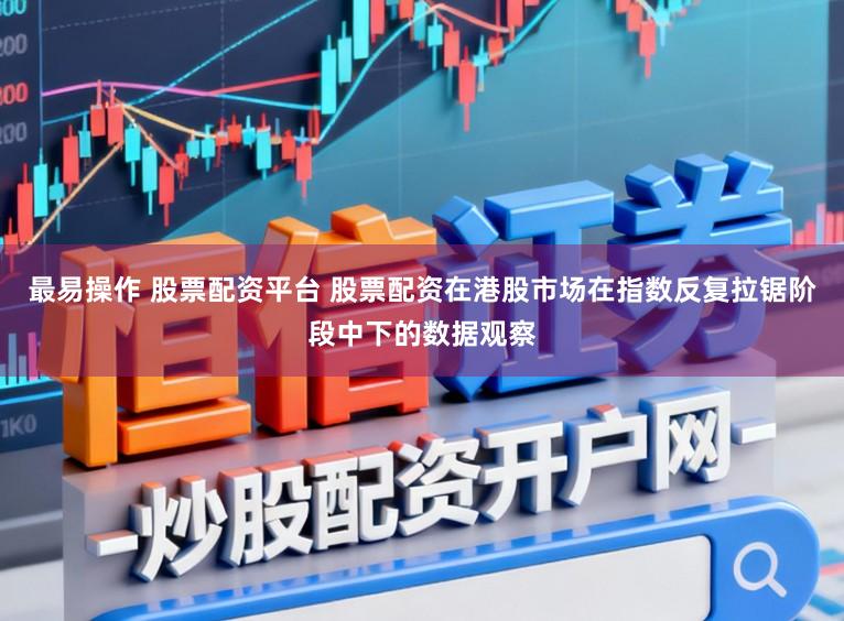 最易操作 股票配资平台 股票配资在港股市场在指数反复拉锯阶段中下的数据观察